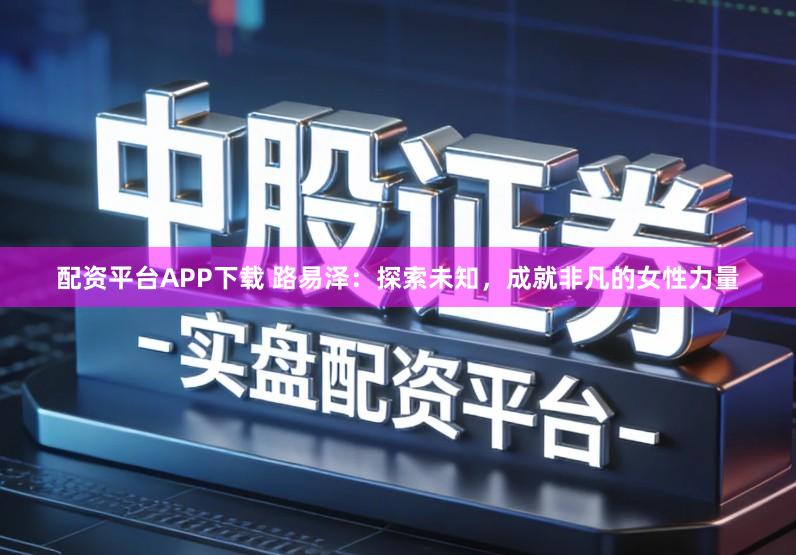 配资平台APP下载 路易泽：探索未知，成就非凡的女性力量