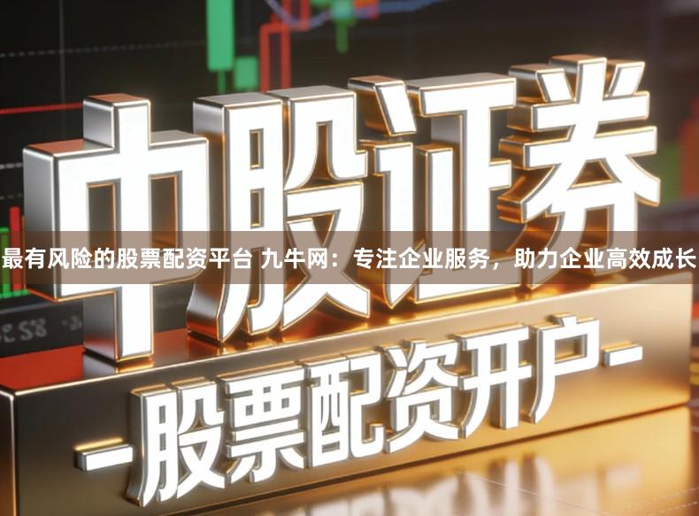 最有风险的股票配资平台 九牛网：专注企业服务，助力企业高效成长