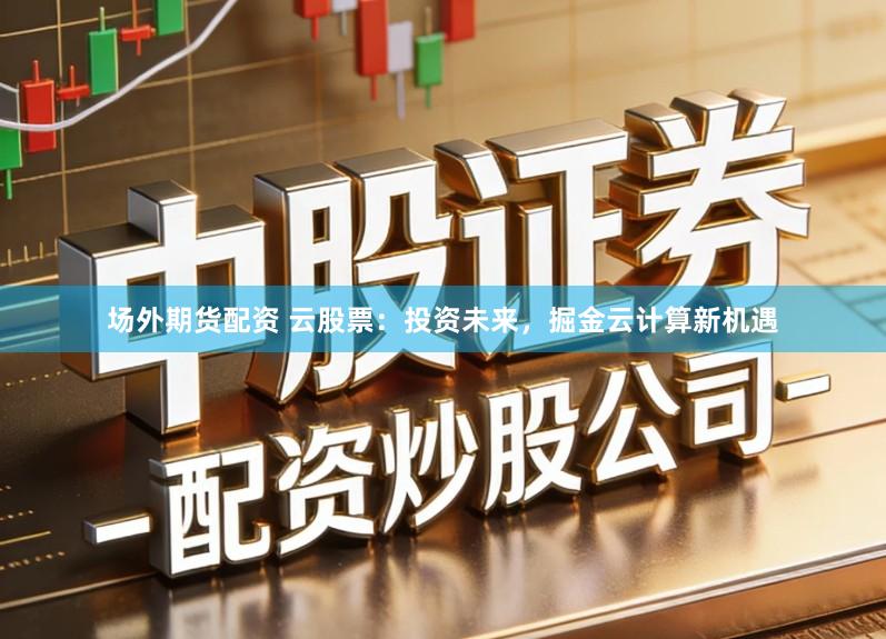 场外期货配资 云股票：投资未来，掘金云计算新机遇