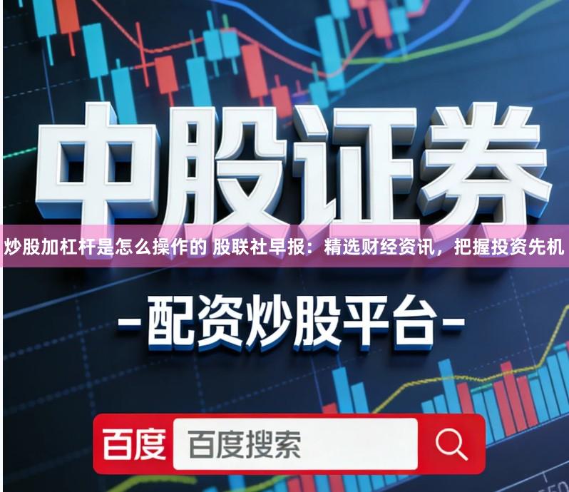 炒股加杠杆是怎么操作的 股联社早报：精选财经资讯，把握投资先机