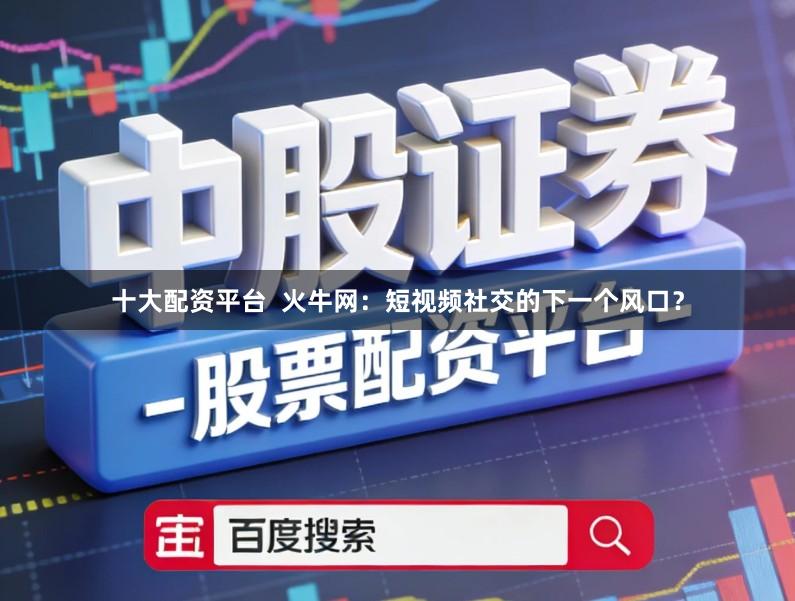 十大配资平台  火牛网：短视频社交的下一个风口？
