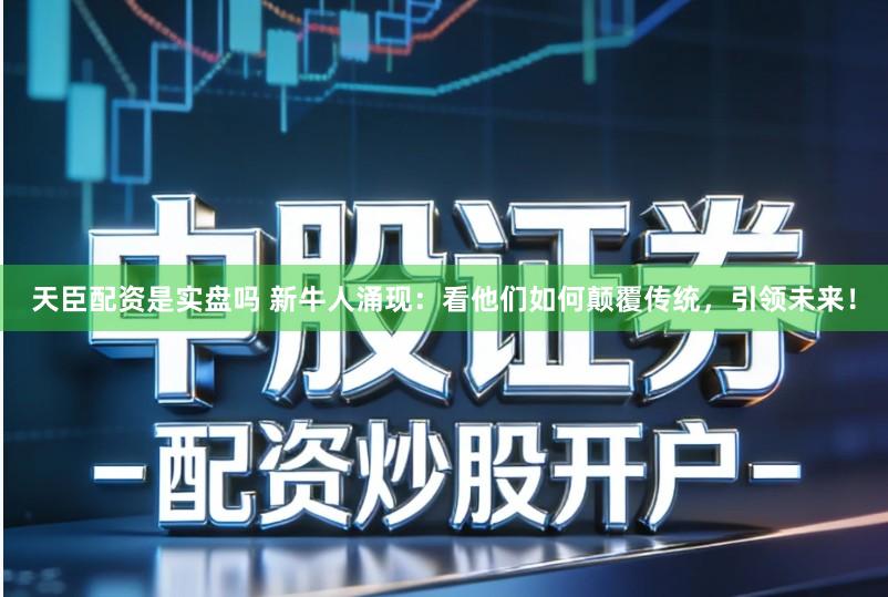 天臣配资是实盘吗 新牛人涌现：看他们如何颠覆传统，引领未来！