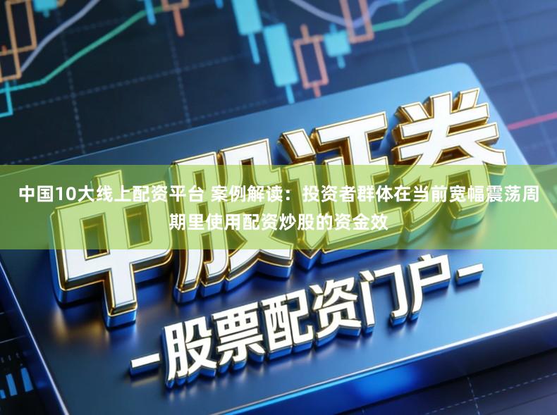 中国10大线上配资平台 案例解读：投资者群体在当前宽幅震荡周期里使用配资炒股的资金效