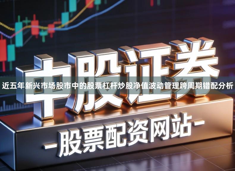 近五年新兴市场股市中的股票杠杆炒股净值波动管理跨周期错配分析